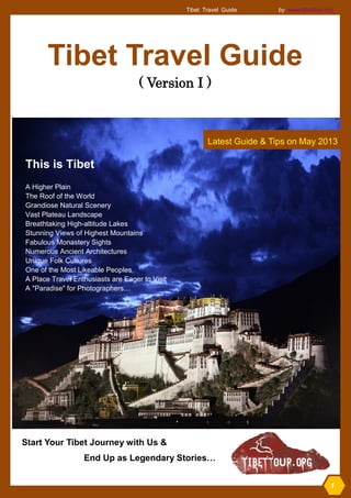 Http:dadfadf 
Tibet Travel Guide by www.tibettour.org 
1 
Tibet Travel Guide 
( Version I ) 
Latest Guide & Tips on May 2013 
This is Tibet 
A Higher Plain 
The Roof of the World 
Grandiose Natural Scenery 
Vast Plateau Landscape 
Breathtaking High-altitude Lakes 
Stunning Views of Highest Mountains 
Fabulous Monastery Sights 
Numerous Ancient Architectures 
Unique Folk Cultures 
One of the Most Likeable Peoples 
A Place Travel Enthusiasts are Eager to Visit 
A "Paradise" for Photographers… 
1 
Start Your Tibet Journey with Us & 
End Up as Legendary Stories…  