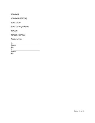 Página 10 de 10 
LOCADOR 
LOCADOR (ESPOSA) 
LOCATÁRIO 
LOCATÁRIO (ESPOSA) 
FIADOR 
FIADOR (ESPOSA) 
Testemunhas: 
1._____________________________ 
Nome: 
RG: 
2._____________________________ 
Nome: 
RG: 
