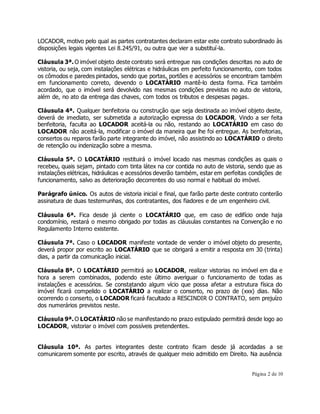 LOCADOR, motivo pelo qual as partes contratantes declaram estar este contrato subordinado às 
disposições legais vigentes Lei 8.245/91, ou outra que vier a substituí-la. 
Cláusula 3ª. O imóvel objeto deste contrato será entregue nas condições descritas no auto de 
vistoria, ou seja, com instalações elétricas e hidráulicas em perfeito funcionamento, com todos 
os cômodos e paredes pintados, sendo que portas, portões e acessórios se encontram também 
em funcionamento correto, devendo o LOCATÁRIO mantê-lo desta forma. Fica também 
acordado, que o imóvel será devolvido nas mesmas condições previstas no auto de vistoria, 
além de, no ato da entrega das chaves, com todos os tributos e despesas pagas. 
Cláusula 4ª. Qualquer benfeitoria ou construção que seja destinada ao imóvel objeto deste, 
deverá de imediato, ser submetida a autorização expressa do LOCADOR. Vindo a ser feita 
benfeitoria, faculta ao LOCADOR aceitá-la ou não, restando ao LOCATÁRIO em caso do 
LOCADOR não aceitá-la, modificar o imóvel da maneira que lhe foi entregue. As benfeitorias, 
consertos ou reparos farão parte integrante do imóvel, não assistindo ao LOCATÁRIO o direito 
de retenção ou indenização sobre a mesma. 
Cláusula 5ª. O LOCATÁRIO restituirá o imóvel locado nas mesmas condições as quais o 
recebeu, quais sejam, pintado com tinta látex na cor contida no auto de vistoria, sendo que as 
instalações elétricas, hidráulicas e acessórios deverão também, estar em perfeitas condições de 
funcionamento, salvo as deterioração decorrentes do uso normal e habitual do imóvel. 
Parágrafo único. Os autos de vistoria inicial e final, que farão parte deste contrato conterão 
assinatura de duas testemunhas, dos contratantes, dos fiadores e de um engenheiro civil. 
Cláusula 6ª. Fica desde já ciente o LOCATÁRIO que, em caso de edifício onde haja 
condomínio, restará o mesmo obrigado por todas as cláusulas constantes na Convenção e no 
Regulamento Interno existente. 
Cláusula 7ª. Caso o LOCADOR manifeste vontade de vender o imóvel objeto do presente, 
deverá propor por escrito ao LOCATÁRIO que se obrigará a emitir a resposta em 30 (trinta) 
dias, a partir da comunicação inicial. 
Cláusula 8ª. O LOCATÁRIO permitirá ao LOCADOR, realizar vistorias no imóvel em dia e 
hora a serem combinados, podendo este último averiguar o funcionamento de todas as 
instalações e acessórios. Se constatando algum vício que possa afetar a estrutura física do 
imóvel ficará compelido o LOCATÁRIO a realizar o conserto, no prazo de (xxx) dias. Não 
ocorrendo o conserto, o LOCADOR ficará facultado a RESCINDIR O CONTRATO, sem prejuízo 
dos numerários previstos neste. 
Cláusula 9ª. O LOCATÁRIO não se manifestando no prazo estipulado permitirá desde logo ao 
LOCADOR, vistoriar o imóvel com possíveis pretendentes. 
Cláusula 10ª. As partes integrantes deste contrato ficam desde já acordadas a se 
comunicarem somente por escrito, através de qualquer meio admitido em Direito. Na ausência 
Página 2 de 10 
 