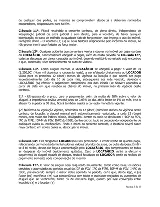 de qualquer das partes, as mesmas se comprometem desde já a deixarem nomeados 
procuradores, responsáveis para tal fim. 
Cláusula 11ª. Ficará rescindido o presente contrato, de pleno direito, independente de 
interpelação judicial ou extra judicial e sem direito, para o locatário, de haver qualquer 
indenização, no caso de incêndio ou qualquer fato de força maior, que impeça o uso do imóvel. 
Parágrafo Único – O locatário (a) (s) ou seus fiadores responderão pelo incêndio do imóvel, se 
não provar (em) caso fortuito ou força maior. 
Cláusula 12ª. Qualquer acidente que porventura venha a ocorrer no imóvel por culpa ou dolo 
do LOCATÁRIO, o mesmo ficará obrigado a pagar, além da multa prevista na Cláusula 18ª, 
todas as despesas por danos causados ao imóvel, devendo restituí-lo no estado cujo encontrou 
e que, sobretudo, teve conhecimento no auto de vistoria. 
Cláusula 13ª. Como aluguel mensal, o LOCATÁRIO se obrigará a pagar o valor de R$ 
(1.250,00) (Hum mil duzentos e cinquenta reais), a ser efetuado diretamente ao LOCADOR 
válido para os primeiros 12 (doze) meses de vigência da locação e que deverá ser pago 
impreterivelmente todo dia 10 de cada mês, subsequente aos mês vencido, devendo o 
LOCATÁRIO (A) efetuar o pagamento proporcional dos dias iniciais (se houver) apurados a 
partir da data em que recebeu as chaves do imóvel, no primeiro mês de vigência deste 
contrato. 
§1º - Ultrapassando o prazo para o pagamento, além da multa de 20% sobre o valor do 
aluguel, a importância devida vencerá juros de 0.03% ao dia, até o limite de 1% ao mês, e se o 
atraso for superior a 30 dias, ficará também sujeita a correção monetária vigente. 
§2º Na forma da legislação vigente, decorridos os 12 (doze) primeiros meses da vigência deste 
contrato de locação, o aluguel mensal será automaticamente reajustado, a cada 12 (doze) 
meses, pelo maior dos índices oficiais, divulgados, dentre os quais se destacam : -IGP da FGV, 
IPC da FIPE, IGP-M da FGV, INPC do IBGE, dentre outros, tudo se procedendo independente de 
quaisquer avisos ou notificações. Findo o prazo do presente contrato, o locatário deverá fazer 
novo contrato em novas bases ou desocupar o imóvel. 
Cláusula 14ª. Fica obrigado o LOCADOR ou seu procurador, a emitir recibo da quantia paga, 
relacionando pormenorizadamente todos os valores oriundos de juros, ou outra despesa. Emitir-se- 
á tal recibo, desde que haja a apresentação pelo LOCATÁRIO, dos comprovantes de todas 
as despesas do imóvel devidamente quitadas. Caso o LOCATÁRIO venha a efetuar o 
pagamento do aluguel através de cheque, restará facultado ao LOCADOR emitir os recibos de 
pagamento somente após compensação do mesmo. 
Cláusula 15ª. O valor do aluguel será reajustado anualmente, tendo como base, os índices 
previstos e acumulados no período anual do IGP da FGV, IPC da FIPE, IGP-M da FGV, INPC do 
IBGE, prevalecendo sempre o maior índice apurado no período, certo que, desde logo, o (s) 
fiador (es) manifesta (m) sua concordância com todos e quaisquer reajustes ou aumentos de 
aluguel que se verificarem, tanto os de natureza legal, quanto por livre convecção entre 
locatário (a) e o locador (a). 
Página 3 de 10 
 