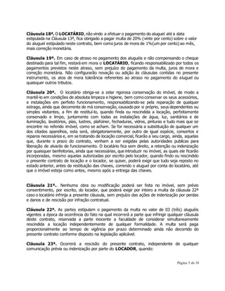 Cláusula 18ª. O LOCATÁRIO, não vindo a efetuar o pagamento do aluguel até a data 
estipulada na Cláusula 13ª, fica obrigado a pagar multa de 20% (vinte por cento) sobre o valor 
do aluguel estipulado neste contrato, bem como juros de mora de 1%(um por cento) ao mês, 
mais correção monetária. 
Cláusula 19ª. Em caso de atraso no pagamento dos aluguéis e não compensando o cheque 
destinado para tal fim, restará em mora o LOCATÁRIO, ficando responsabilizado por todos os 
pagamentos previstos neste atraso, sem prejuízo do pagamento da multa, juros de mora e 
correção monetária. Não configurarão novação ou adição às cláusulas contidas no presente 
instrumento, os atos de mera tolerância referentes ao atraso no pagamento do aluguel ou 
quaisquer outros tributos. 
Cláusula 20ª. O locatário obriga-se a zelar rigorosa conservação do imóvel, de modo a 
mantê-lo em condições de absoluta limpeza e higiene, bem como conservar os seus acessórios, 
e instalações em perfeito funcionamento, responsabilizando-se pela reparação de qualquer 
estrago, ainda que decorrente de má conservação, causado por si próprio, seus dependentes ou 
simples visitantes, a fim de restituí-lo, quando finda ou rescindida a locação, perfeitamente 
conservado e limpo, juntamente com todas as instalações de água, luz, sanitários e de 
iluminação, lavatórios, pias, lustres, plafoiner, fechaduras, vidros, pinturas e tudo mais que se 
encontre no referido imóvel, como se acham. Se for necessária a substituição de qualquer um 
dos citados aparelhos, esta será, obrigatoriamente, por outro de igual espécie, consertos e 
reparos necessários e, em se tratando de locação comercial, ficarão a seu cargo, ainda, aquelas 
que, durante o prazo do contrato, venham a ser exigidas pelas autoridades publicas para 
liberação de alvarás de funcionamento. O locatário fica sem direito, a retenção ou indenização 
por quaisquer benfeitorias, ainda que necessárias, que introduzir no imóvel, as quais ele ficarão 
incorporadas, mesmo aquelas autorizadas por escrito pelo locador, quando findo ou rescindido 
o presente contrato de locação e o locador, se quiser, poderá exigir que tudo seja reposto no 
estado anterior, antes da restituição das chaves, correndo o aluguel por conta do locatário, até 
que o imóvel esteja como antes, mesmo após a entrega das chaves. 
Cláusula 21ª.. Nenhuma obra ou modificação poderá ser feita no imóvel, sem prévio 
consentimento, por escrito, do locador, que poderá exigir por inteiro a multa da cláusula 22ª 
caso o locatário infrinja a presente cláusula, sem prejuízo das ações de indenização por perdas 
e danos e de rescisão por infração contratual. 
Cláusula 22ª. As partes estipulam o pagamento da multa no valor de 03 (três) aluguéis 
vigentes a época da ocorrência do fato na qual incorrerá a parte que infringir qualquer cláusula 
deste contrato, reservada a parte inocente a faculdade de considerar simultaneamente 
rescindida a locação independentemente de qualquer formalidade. A multa será paga 
proporcionalmente ao tempo de vigência por prazo determinado ainda não decorrido do 
presente contrato conforme disposto na legislação aplicável. 
Cláusula 23ª. Ocorrerá a rescisão do presente contrato, independente de qualquer 
comunicação prévia ou indenização por parte do LOCADOR, quando: 
Página 5 de 10 
 