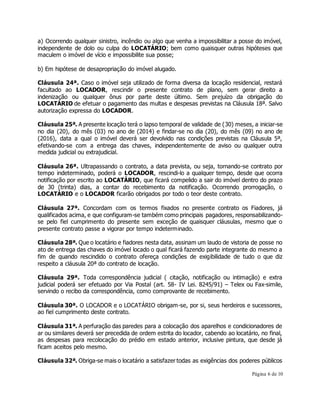 a) Ocorrendo qualquer sinistro, incêndio ou algo que venha a impossibilitar a posse do imóvel, 
independente de dolo ou culpa do LOCATÁRIO; bem como quaisquer outras hipóteses que 
maculem o imóvel de vício e impossibilite sua posse; 
Página 6 de 10 
b) Em hipótese de desapropriação do imóvel alugado. 
Cláusula 24ª. Caso o imóvel seja utilizado de forma diversa da locação residencial, restará 
facultado ao LOCADOR, rescindir o presente contrato de plano, sem gerar direito a 
indenização ou qualquer ônus por parte deste último. Sem prejuízo da obrigação do 
LOCATÁRIO de efetuar o pagamento das multas e despesas previstas na Cláusula 18ª. Salvo 
autorização expressa do LOCADOR. 
Cláusula 25ª. A presente locação terá o lapso temporal de validade de (30) meses, a iniciar-se 
no dia (20), do mês (03) no ano de (2014) e findar-se no dia (20), do mês (09) no ano de 
(2016), data a qual o imóvel deverá ser devolvido nas condições previstas na Cláusula 5ª, 
efetivando-se com a entrega das chaves, independentemente de aviso ou qualquer outra 
medida judicial ou extrajudicial. 
Cláusula 26ª. Ultrapassando o contrato, a data prevista, ou seja, tornando-se contrato por 
tempo indeterminado, poderá o LOCADOR, rescindi-lo a qualquer tempo, desde que ocorra 
notificação por escrito ao LOCATÁRIO, que ficará compelido a sair do imóvel dentro do prazo 
de 30 (trinta) dias, a contar do recebimento da notificação. Ocorrendo prorrogação, o 
LOCATÁRIO e o LOCADOR ficarão obrigados por todo o teor deste contrato. 
Cláusula 27ª. Concordam com os termos fixados no presente contrato os Fiadores, já 
qualificados acima, e que configuram-se também como principais pagadores, responsabilizando-se 
pelo fiel cumprimento do presente sem exceção de quaisquer cláusulas, mesmo que o 
presente contrato passe a vigorar por tempo indeterminado. 
Cláusula 28ª. Que o locatário e fiadores nesta data, assinam um laudo de vistoria de posse no 
ato de entrega das chaves do imóvel locado o qual ficará fazendo parte integrante do mesmo a 
fim de quando rescindido o contrato ofereça condições de exigibilidade de tudo o que diz 
respeito a cláusula 20ª do contrato de locação. 
Cláusula 29ª. Toda correspondência judicial ( citação, notificação ou intimação) e extra 
judicial poderá ser efetuado por Via Postal (art. 58- IV Lei. 8245/91) – Telex ou Fax-simile, 
servindo o recibo da correspondência, como comprovante de recebimento. 
Cláusula 30ª. O LOCADOR e o LOCATÁRIO obrigam-se, por si, seus herdeiros e sucessores, 
ao fiel cumprimento deste contrato. 
Cláusula 31ª. A perfuração das paredes para a colocação dos aparelhos e condicionadores de 
ar ou similares deverá ser precedida de ordem estrita do locador, cabendo ao locatário, no final, 
as despesas para recolocação do prédio em estado anterior, inclusive pintura, que desde já 
ficam aceitos pelo mesmo. 
Cláusula 32ª. Obriga-se mais o locatário a satisfazer todas as exigências dos poderes públicos 
 