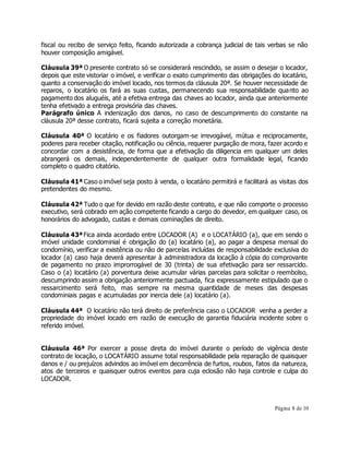 fiscal ou recibo de serviço feito, ficando autorizada a cobrança judicial de tais verbas se não 
houver composição amigável. 
Cláusula 39ª O presente contrato só se considerará rescindido, se assim o desejar o locador, 
depois que este vistoriar o imóvel, e verificar o exato cumprimento das obrigações do locatário, 
quanto a conservação do imóvel locado, nos termos da cláusula 20ª. Se houver necessidade de 
reparos, o locatário os fará as suas custas, permanecendo sua responsabilidade quanto ao 
pagamento dos aluguéis, até a efetiva entrega das chaves ao locador, ainda que anteriormente 
tenha efetivado a entrega provisória das chaves. 
Parágrafo único A indenização dos danos, no caso de descumprimento do constante na 
cláusula 20ª desse contrato, ficará sujeita a correção monetária. 
Cláusula 40ª O locatário e os fiadores outorgam-se irrevogável, mútua e reciprocamente, 
poderes para receber citação, notificação ou ciência, requerer purgação de mora, fazer acordo e 
concordar com a desistência, de forma que a efetivação da diligencia em qualquer um deles 
abrangerá os demais, independentemente de qualquer outra formalidade legal, ficando 
completo o quadro citatório. 
Cláusula 41ª Caso o imóvel seja posto à venda, o locatário permitirá e facilitará as visitas dos 
pretendentes do mesmo. 
Cláusula 42ª Tudo o que for devido em razão deste contrato, e que não comporte o processo 
executivo, será cobrado em ação competente ficando a cargo do devedor, em qualquer caso, os 
honorários do advogado, custas e demais cominações de direito. 
Cláusula 43ª Fica ainda acordado entre LOCADOR (A) e o LOCATÁRIO (a), que em sendo o 
imóvel unidade condominial é obrigação do (a) locatário (a), ao pagar a despesa mensal do 
condomínio, verificar a existência ou não de parcelas incluídas de responsabilidade exclusiva do 
locador (a) caso haja deverá apresentar à administradora da locação à cópia do comprovante 
de pagamento no prazo improrrogável de 30 (trinta) de sua efetivação para ser ressarcido. 
Caso o (a) locatário (a) porventura deixe acumular várias parcelas para solicitar o reembolso, 
descumprindo assim a obrigação anteriormente pactuada, fica expressamente estipulado que o 
ressarcimento será feito, mas sempre na mesma quantidade de meses das despesas 
condominiais pagas e acumuladas por inercia dele (a) locatário (a). 
Cláusula 44ª O locatário não terá direito de preferência caso o LOCADOR venha a perder a 
propriedade do imóvel locado em razão de execução de garantia fiduciária incidente sobre o 
referido imóvel. 
Cláusula 46ª Por exercer a posse direta do imóvel durante o período de vigência deste 
contrato de locação, o LOCATÁRIO assume total responsabilidade pela reparação de quaisquer 
danos e / ou prejuízos advindos ao imóvel em decorrência de furtos, roubos, fatos da natureza, 
atos de terceiros e quaisquer outros eventos para cuja eclosão não haja controle e culpa do 
LOCADOR. 
Página 8 de 10 
 