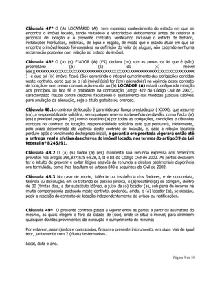 Cláusula 47ª O (A) LOCATÁRIO (A) tem expresso conhecimento do estado em que se 
encontra o imóvel locado, tendo visitado-o e vistoriado-o detidamente antes de celebrar a 
proposta de locação e o presente contrato, verificando inclusive o estado de telhado, 
instalações hidráulicas, elétricas, de água e esgoto, de modo que o estado atual em que se 
encontra o imóvel locado foi considera na definição do valor de aluguel, não cabendo nenhuma 
reclamação posterior com relação ao estado do imóvel. 
Cláusula 48ª O (a) (s) FIADOR (A) (ES) declara (m) sob as penas da lei que é (são) 
proprietário (a) (s) do (s) imóvel 
(eis)(XXXXXXXXXXXXXXXXXXXXXXXXXXXXXXXXXXXXXXXXXXXXXXXXXXXXXXXXXXXXXXXXXXXXX 
) e que tal (is) imóvel ficará (ão) garantindo o integral cumprimento das obrigações contidas 
neste contrato, certo que se o (s) imóvel (eis) for (em) alienado(s) na vigência deste contrato 
de locação e sem previa comunicação escrita ao (à) LOCADOR (A) estará configurada infração 
aos princípios da boa fé e probidade na contratação (artigo 422 do Código Civil de 2002), 
caracterizado fraude contra credores facultando o ajuizamento das medidas judiciais cabíveis 
para anulação da alienação, seja a titulo gratuito ou oneroso. 
Cláusula 48.1 o contrato de locação é garantido por fiança prestada por ( XXXX), que assume 
(m), a responsabilidade solidária, sem qualquer reserva ao beneficio de divisão, como fiador (a) 
(es) e principal pagador (es) com o locatário (a) por todas as obrigações, condições e cláusulas 
contidas no contrato de locação, responsabilidade solidária este que perdurará, inicialmente, 
pelo prazo determinado de vigência deste contrato de locação, e, caso a relação locatícia 
perdure após o vencimento deste prazo inicial, a garantia ora prestada vigorará então até 
a entrega real e efetiva das chaves do imóvel locado, nos termos do artigo 39 da Lei 
federal nº 8245/91. 
Cláusula 48.2 O (a) (s) fiador (a) (es) manifesta sua renuncia expressa aos benefícios 
previstos nos artigos 366,827,835 e 828, I, II e III do Código Civil de 2002. As partes declaram 
ter o intuito de prevenir e evitar litígios através da renuncia a direitos patrimoniais disponíveis 
ora formulada, como lhes facultam os artigos 840 e seguintes do Civil de 2002. 
Cláusula 48.3 No caso de morte, falência ou insolvência dos fiadores, e de concordata, 
falência ou dissolução, em se tratando de pessoa jurídica, o (a) locatário (a) se obrigam, dentro 
de 30 (trinta) dias, a dar substituto idôneo, a juízo da (o) locador (a), sob pena de incorrer na 
multa compensatória pactuada neste contrato, podendo, ainda, o (a) locador (a), se desejar, 
pedir a rescisão do contrato de locação independentemente de avisos ou notificações. 
Cláusula 49ª O presente contrato passa a vigorar entre as partes a partir da assinatura do 
mesmo, as quais elegem o foro da cidade de (xxx), onde se situa o imóvel, para dirimirem 
quaisquer dúvidas provenientes da execução e cumprimento do mesmo; 
Por estarem, assim justos e contratados, firmam o presente instrumento, em duas vias de igual 
teor, juntamente com 2 (duas) testemunhas. 
Página 9 de 10 
Local, data e ano. 
 
