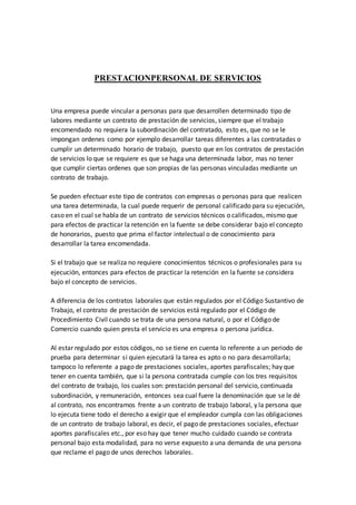 PRESTACIONPERSONAL DE SERVICIOS 
Una empresa puede vincular a personas para que desarrollen determinado tipo de 
labores mediante un contrato de prestación de servicios, siempre que el trabajo 
encomendado no requiera la subordinación del contratado, esto es, que no se le 
impongan ordenes como por ejemplo desarrollar tareas diferentes a las contratadas o 
cumplir un determinado horario de trabajo, puesto que en los contratos de prestación 
de servicios lo que se requiere es que se haga una determinada labor, mas no tener 
que cumplir ciertas ordenes que son propias de las personas vinculadas mediante un 
contrato de trabajo. 
Se pueden efectuar este tipo de contratos con empresas o personas para que realicen 
una tarea determinada, la cual puede requerir de personal calificado para su ejecución, 
caso en el cual se habla de un contrato de servicios técnicos o calificados, mismo que 
para efectos de practicar la retención en la fuente se debe considerar bajo el concepto 
de honorarios, puesto que prima el factor intelectual o de conocimiento para 
desarrollar la tarea encomendada. 
Si el trabajo que se realiza no requiere conocimientos técnicos o profesionales para su 
ejecución, entonces para efectos de practicar la retención en la fuente se considera 
bajo el concepto de servicios. 
A diferencia de los contratos laborales que están regulados por el Código Sustantivo de 
Trabajo, el contrato de prestación de servicios está regulado por el Código de 
Procedimiento Civil cuando se trata de una persona natural, o por el Código de 
Comercio cuando quien presta el servicio es una empresa o persona jurídica. 
Al estar regulado por estos códigos, no se tiene en cuenta lo referente a un periodo de 
prueba para determinar si quien ejecutará la tarea es apto o no para desarrollarla; 
tampoco lo referente a pago de prestaciones sociales, aportes parafiscales; hay que 
tener en cuenta también, que si la persona contratada cumple con los tres requisitos 
del contrato de trabajo, los cuales son: prestación personal del servicio, continuada 
subordinación, y remuneración, entonces sea cual fuere la denominación que se le dé 
al contrato, nos encontramos frente a un contrato de trabajo laboral, y la persona que 
lo ejecuta tiene todo el derecho a exigir que el empleador cumpla con las obligaciones 
de un contrato de trabajo laboral, es decir, el pago de prestaciones sociales, efectuar 
aportes parafiscales etc., por eso hay que tener mucho cuidado cuando se contrata 
personal bajo esta modalidad, para no verse expuesto a una demanda de una persona 
que reclame el pago de unos derechos laborales. 
 