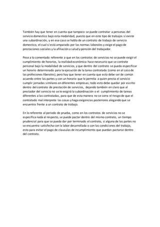 También hay que tener en cuenta que tampoco se puede contratar a personas del 
servicio domestico bajo esta modalidad, puesto que en este tipo de trabajos sí existe 
una subordinación, y en ese caso se habla de un contrato de trabajo de servicio 
domestico, el cual sí está amparado por las normas laborales y exige el pago de 
prestaciones sociales y la afiliación a salud y pensión del trabajador. 
Pese a lo comentado referente a que en los contratos de servicios no se puede exigir el 
cumplimiento de horarios, la realidad económica hace necesario que se contrate 
personal bajo la modalidad de servicios, y que dentro del contrato se pueda especificar 
un horario determinado para la ejecución de la tarea contratada (como en el caso de 
las profesiones liberales), pero hay que tener en cuenta que esto debe ser de común 
acuerdo entre las partes y con un horario que le permita a quien presta el servicio 
cumplir jornadas similares en diferentes empresas; todo esto debe quedar por escrito 
dentro del contrato de prestación de servicios, dejando también en claro que al 
prestador del servicio no se le exigirá la subordinación o el cumplimiento de tareas 
diferentes a las contratadas, para que de esta manera no se corra el riesgo de que el 
contratado mal interprete las cosas y haga exigencias posteriores alegando que se 
encuentra frente a un contrato de trabajo. 
En lo referente al periodo de prueba, como en los contratos de servicios no se 
especifica nada al respecto, se puede pactar dentro del mismo contrato, un tiempo 
prudencial para que se pueda dar por terminado el contrato, si alguna de las partes no 
se encuentra satisfecha con la labor desarrollada o con las condiciones del trabajo, 
esto para evitar el pago de clausulas de incumplimiento que puedan pactarse dentro 
del contrato. 
