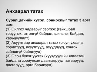 Анхаарал татах
Суралцагчийн хүсэл, сонирхлыг татах 3 арга
зам
(1) Ойлгох чадварыг сэргээх (гайхшрал
төрүүлэх, итгэлгүй байдал, шинэлэг байдал,
харьцуулалт)
(2) Асуултаар анхаарал татах (оюун ухааны
сорилтууд, асуултууд, асуудлууд, сонгох
зайлшгүй байдлууд)
(3) Олон бүлэг үүсгэх (хүүхдүүдийн ялгаатай
байдалд зориулсан даалгаврууд, загварууд,
дасгалууд, арга барилууд)
 