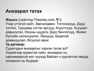 Анхаарал татах
Жишээ (Learning-Theories.com, ¶1):
Учир утгагүй зүйл, Зөрчилдөөн; Тоглоомууд, Дүрд
тоглох, Туршаад сэтгэх аргууд; Асуултууд, Асуудал
дэвшүүлэх, Оюуны шуурга; Дүрс бичлэгүүд, Жижиг
бүлгийн хэлэлцүүлэг, Лекцүүд, Бодитой
урамшуулал, Өгүүлэл ярих
Үр дагавар:
Сурагчдын анхаарлыг хэрхэн татах вэ?
Хэдийгээр идэвхтэй сайн, анхаарал нь
сарнимааргүй мэт хүүхэд байсан ч сургалтын явцад
сонирхол нь буурдаг.
 