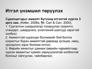 Итгэл үнэмшил төрүүлэх
Суралцагчдыг амжилт бүтээлд итгэлтэй хүргэх 3
арга зам. (Keller, 2006a, ¶4; Carr & Carr, 2000).
1. Сургалтын шаардлагад тохируулах (зорилго,
стандарт, шаардлага, үнэлгээний шалгуур зэрэгтэй
холбох)
2. Амжилттай суралцах боломжийг бий болгох
(сорилтыг бүрэн амжилттай давахад хугацаа, нөөц,
оролдлого зэрэг боломж олгох)
3. Өөрийн хяналтыг дэмжих (өөрийн чармайлтаар
хүрсэн амжилтыг хувийн хариуцлагатай холбоотой
болохыг ойлгуулах, тайлбарлах)
 