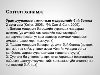 Сэтгэл ханамж
Урамшуулалаар амжилтын мэдрэмжийг бий болгох
3 арга зам (Keller, 2006a, ¶4; Carr & Carr, 2000).
1. Дотоод мэдрэмж ба ердийн суралцах чадвараа
дэмжих (үр дүнтэй хам сэдвийн компьютерийн
загварчлал эсвэл уг хам сэдвээр эзэмших чадварыг
амьдрал дээр хэрэглэж сурах)
2. Гадаад мэдрэмж ба эерэг үр дүнг бий болгох (нотлох,
шинжилгээ хийх, үнэлэх зэрэг үйлийн үр дүнд эргэх
холбооны дараа суралцагчдад туршлага сууна)
3. Сургалт ба үнэлгээнд эрх тэгш харилцах (стандартад
нийцсэн шалгуур үзүүлэлтийг хангахаар үйл ажиллагааг
тогтвортой байлгах)
 