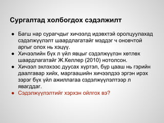 Сургалтад холбогдох сэдэлжилт
● Багш нар сурагчдыг хичээлд идэвхтэй оролцуулахад
сэдэлжүүлэлт шаардлагатайг мэддэг ч оновчтой
аргыг олох нь хэцүү.
● Хичээлийн бүх л үйл явцыг сэдэлжүүлэн хөтлөх
шаардлагатайг Ж.Келлер (2010) нотолсон.
● Хичээл эхлэхээс дуусах хүртэл, бүр цааш нь гэрийн
даалгавар хийх, маргаашийн хичээлдээ эргэн ирэх
зэрэг бүх үйл ажиллагаа сэдэлжүүлэлтээр л
явагддаг.
● Сэдэлжүүлэлтийг хэрхэн ойлгох вэ?
 