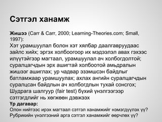 Сэтгэл ханамж
Жишээ (Carr & Carr, 2000; Learning-Theories.com; Small,
1997):
Хэт урамшуулал болон хэт хялбар даалгавруудаас
зайлс хийх; эргэх холбоогоор их мэдээлэл авах гэхээс
илүүтэйгээр магтаал, урамшуулал ач холбогдолтой;
суралцагчдын эрх ашигтай холбоотой амьдралын
жишээг ашиглах; ур чадвар эзэмшсэн байдлыг
батламжаар урамшуулах; ахлах ангийн суралцагчдын
суралцсан байдлын ач холбогдлын тухай сонсгох;
Шудрага шалгуур (fair test) бүхий үнэлгээгээр
сэтгэгдлийг нь хөгжөөн дэвжээх
Үр дагавар:
Олон нийтээс ирэх магтаал сэтгэл ханамжийг нэмэгдүүлэх үү?
Рубрикийн үнэлгээний арга сэтгэл ханамжийг өөрчлөх үү?
 