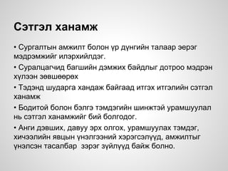 Сэтгэл ханамж
• Сургалтын амжилт болон үр дүнгийн талаар эерэг
мэдрэмжийг илэрхийлдэг.
• Суралцагчид багшийн дэмжих байдлыг дотроо мэдрэн
хүлээн зөвшөөрөх
• Тэдэнд шударга хандаж байгаад итгэх итгэлийн сэтгэл
ханамж
• Бодитой болон бэлгэ тэмдэгийн шинжтэй урамшуулал
нь сэтгэл ханамжийг бий болгодог.
• Анги дэвших, давуу эрх олгох, урамшуулах тэмдэг,
хичээлийн явцын үнэлгээний хэрэгсэлүүд, амжилтыг
үнэлсэн тасалбар зэрэг зүйлүүд байж болно.
 