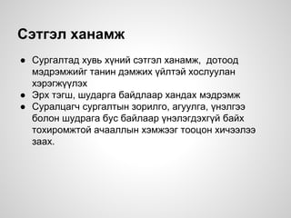 Сэтгэл ханамж
● Сургалтад хувь хүний сэтгэл ханамж, дотоод
мэдрэмжийг танин дэмжих үйлтэй хослуулан
хэрэгжүүлэх
● Эрх тэгш, шударга байдлаар хандах мэдрэмж
● Суралцагч сургалтын зорилго, агуулга, үнэлгээ
болон шудрага бус байлаар үнэлэгдэхгүй байх
тохиромжтой ачааллын хэмжээг тооцон хичээлээ
заах.
 