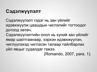 Сэдэлжүүлэлт
Сэдэлжүүлэлт гэдэг нь зан үйлийг
идэвхжүүлж цаашдын чиглэлийг тогтоодог
дотоод хөтөч.
Сэдэлжүүлэлтийн онол нь хүний зан үйлийг
ямар шалтгаанаар, хэрхэн идэвхжүүлэн,
чиглүүлэхэд чиглэсэн талаар тайлбарлах
үйл явцыг судалдаг гэжээ.
(Romando, 2007, para. 1).
 