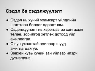 Сэдэл ба сэдэлжүүлэлт
● Сэдэл нь хүний ухамсарт үйлдлийн
шалтгаан болдог өдөөлт юм.
● Сэдэлжүүлэлт нь хэрэгцээгээ хангахын
төлөө, зорилгод хөтлөх дотоод үйл
ажиллагаа.
● Оюун ухаантай адилаар шууд
ажиглагдахгүй.
● Зөвхөн хувь хүний ​​зан үйлээр илэрч
дүгнэгдэнэ.
 