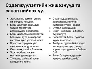 Сэдэлжүүлэлтийн жишээнүүд та
санал нийлэх үү.
● Ээж, аав нь зэмлэн үглэж
хичээлд нь явуулах,
● Багш шалгалт авах, дүн
тавина гэх мэтээр
идэвхжүүлэх оролдлого
● Багш хичээлээ сонирхолтой
болгохын тулд анхаарлыг
нь татах зүйл үзүүлэх, ярих
● Эргэлзээ төрүүлэх үйл
ажиллагаа, асуулт тавих
● Оноо өгөх, смайл бэлэглэх
● Эцэг эх, багш нарын
магтаал, урамшуулал
● Хичээлээ сайн хий гэсэн
шаардлага тавих
● Сурагчид даалгавар,
дасгалаа амжилттай
хийснээс үүдсэн сэдэл
● Бүтээл хийж дуусах
● Ижил нөхдийнх нь бүтээл,
туурвилууд
● Зорилготой болж, түүндээ
хүрэх тэмүүлэл.
● Та бүхэн сурагч байх үедээ
яагаад юуны тулд, ямар
зорилгоор суралцаж байсан
бэ?
● Таны бахархан дуурайх
хүмүүс хэн байсан бэ?
 