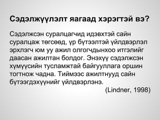 Сэдэлжүүлэлт яагаад хэрэгтэй вэ?
Сэдэлжсэн суралцагчид идэвхтэй сайн
суралцаж төгсөөд, үр бүтээлтэй үйлдвэрлэл
эрхлэгч юм уу ажил олгогчдынхоо итгэлийг
даасан ажилтан болдог. Энэхүү сэдэлжсэн
хүмүүсийн тусламжтай байгууллага оршин
тогтнож чадна. Тиймээс ажилтнууд сайн
бүтээгдэхүүнийг үйлдвэрлэнэ.
(Lindner, 1998)
 