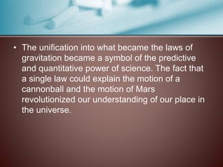 • The unification into what became the laws of
gravitation became a symbol of the predictive
and quantitative power of science. The fact that
a single law could explain the motion of a
cannonball and the motion of Mars
revolutionized our understanding of our place in
the universe.
 