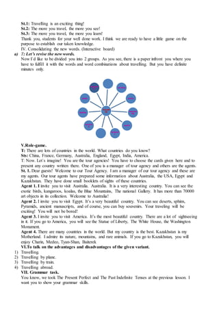 St.1: Travelling is an exciting thing!
St.2: The more you travel, the more you see!
St.3: The more you travel, the more you learn!
Thank you, students for your well done work. I think we are ready to have a little game on the
purpose to establish our taken knowledge.
IV. Consolidating the new words. (Interactive board)
a) T: Let’s revise the new words.
Now I`d like to be divided you into 2 groups. As you see, there is a paper infront you where you
have to fulfill it with the words and word combinations about travelling. But you have definite
minutes only.
V.Role-game.
T: There are lots of countries in the world. What countries do you know?
Sts: China, France, Germany, Australia, England, Egypt, India, America.
T: Now. Let`s imagine! You are the tour agencies! You have to choose the cards given here and to
present any country written there. One of you is a manager of tour agency and others are the agents.
St. 1. Dear guests! Welcome to our Tour Agency. I am a manager of our tour agency and these are
my agents. Our tour agents have prepared some information about Australia, the USA, Egypt and
Kazakhstan. They have done small booklets of sights of these countries.
Agent 1. I invite you to visit Australia. Australia. It is a very interesting country. You can see the
exotic birds, kangaroos, koalas, the Blue Mountains, The national Gallery. It has more than 70000
art objects in its collection. Welcome to Australia!
Agent 2. I invite you to visit Egypt. It’s a very beautiful country. You can see deserts, sphinx,
Pyramids, ancient manuscripts, and of course, you can buy souvenirs. Your traveling will be
exciting! You will not be bored!
Agent 3. I invite you to visit America. It’s the most beautiful country. There are a lot of sightseeing
in it. If you go to America, you will see the Statue of Liberty, The White House, the Washington
Monument.
Agent 4. There are many countries in the world. But my country is the best. Kazakhstan is my
Motherland. I admire its nature, mountains, and rare animals. If you go to Kazakhstan, you will
enjoy Charin, Medeo, Tyan-Shan, Baiterek
VI.To talk on the advantages and disadvantages of the given variant.
1) Travelling.
2) Travelling by plane.
3) Travelling by train.
4) Travelling abroad.
VII. Grammar task.
You know, we took The Present Perfect and The Past Indefinite Tenses at the previous lesson. I
want you to show your grammar skills.
Travelli
ng
exciting
pretty
interest
ing
useful
fantasti
c
amazin
g
healthy
great
enjoyab
le
 