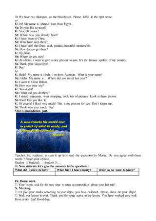 T: We have two dialogues on the blackboard. Please, fulfill in the right tense.
a)
G: Hi! My name is Ahmed. I am from Egypt.
St: Do you like to travel?
G: Yes, Of course!
St: Where have you already been?
G: I have been to China.
St: What have seen there?
G: I have seen the Great Wall, pandas, beautiful monuments.
St: How do you get there?
G: By plane.
St: Where do you stay?
G: At a hotel. I want to give a nice present to you. It’s the famous symbol of my country.
St. Thank you! Good Bye!
G. Bye!
b)
G. Hello! My name is Linda. I’m from Australia. What is your name?
St.: Hello. My name is… Where did you travel last year?
G: I went to Great Britain.
St. How was your trip?
G: Wonderful!
St.: What did you do there?
G. I visited museums, went shopping, took lots of pictures. Look at these photos.
St. Nice! Did you like it?
G. Of course! I liked very much! This is my present for you. Don’t forget me.
St. Thank you very much. Bye!
VIII. Consolidation part.
Teacher: So, students, to sum it up let’s read the quotation by Moore. Do you agree with these
words ? Prove your opinion.
Student 1: Student2: …Student 3: …
T: Now students let`s give the answers to the questions:
What did I know before? What have I taken today? What do we want to know?
IX. Home work.
T: Your home task for the next time to write a composition about your last trip!
X. Marking.
T: I ll give your marks according to your chips, you have collected. Please, show me your chips!
T: Well, our lesson is over. Thank you for being active at the lesson. You have worked very well.
Have a nice day! Good-bye.
 