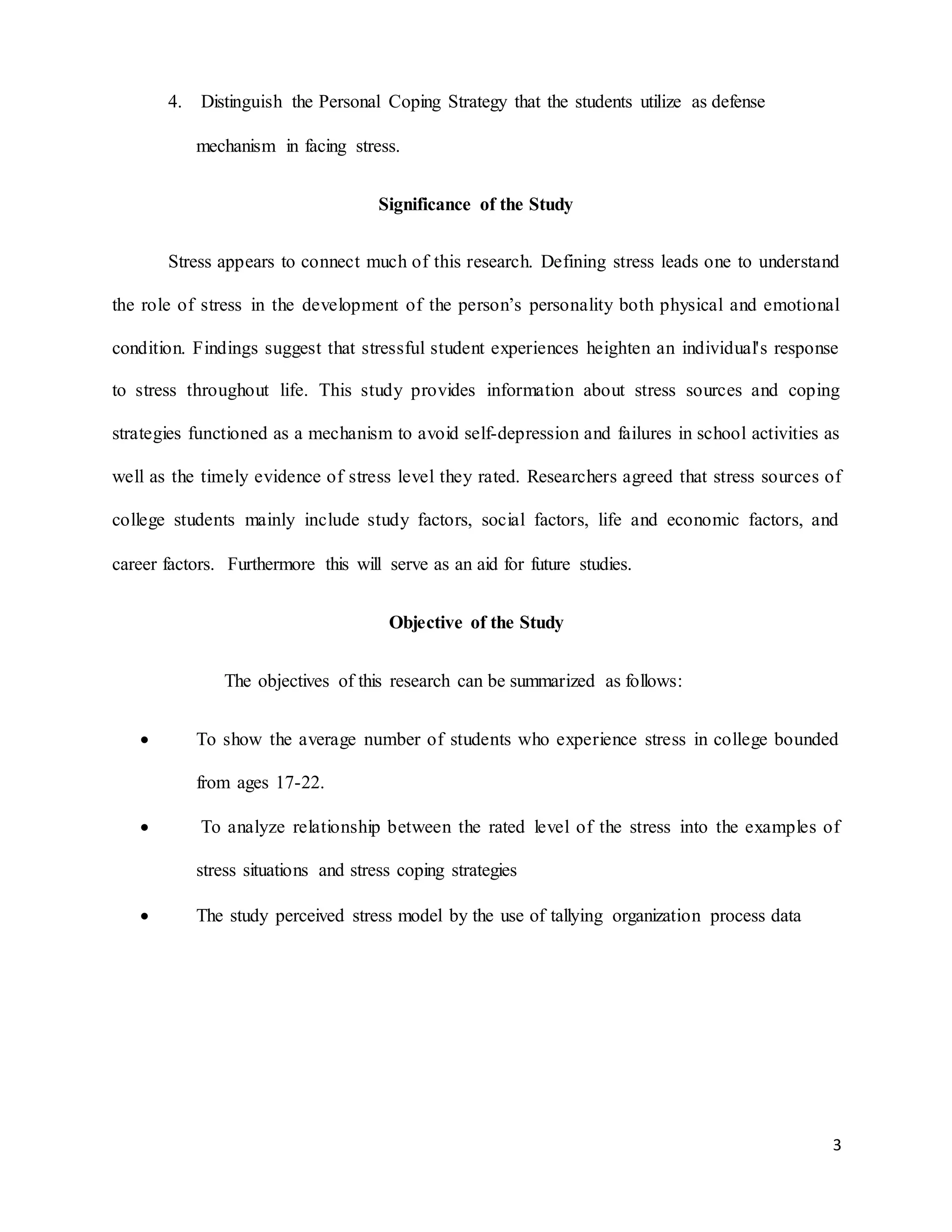 3
4. Distinguish the Personal Coping Strategy that the students utilize as defense
mechanism in facing stress.
Significance of the Study
Stress appears to connect much of this research. Defining stress leads one to understand
the role of stress in the development of the person’s personality both physical and emotional
condition. Findings suggest that stressful student experiences heighten an individual's response
to stress throughout life. This study provides information about stress sources and coping
strategies functioned as a mechanism to avoid self-depression and failures in school activities as
well as the timely evidence of stress level they rated. Researchers agreed that stress sources of
college students mainly include study factors, social factors, life and economic factors, and
career factors. Furthermore this will serve as an aid for future studies.
Objective of the Study
The objectives of this research can be summarized as follows:
 To show the average number of students who experience stress in college bounded
from ages 17-22.
 To analyze relationship between the rated level of the stress into the examples of
stress situations and stress coping strategies
 The study perceived stress model by the use of tallying organization process data
 