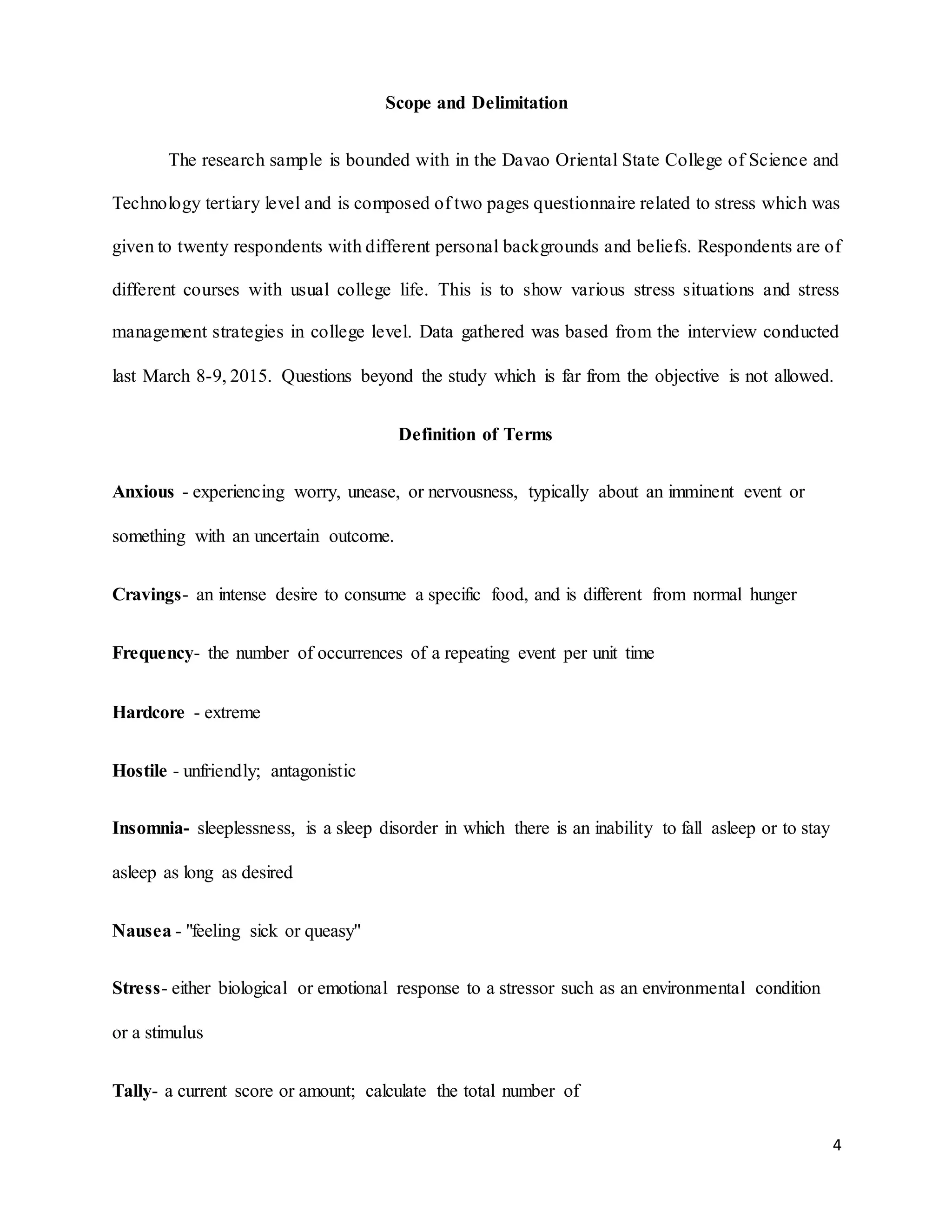 4
Scope and Delimitation
The research sample is bounded with in the Davao Oriental State College of Science and
Technology tertiary level and is composed of two pages questionnaire related to stress which was
given to twenty respondents with different personal backgrounds and beliefs. Respondents are of
different courses with usual college life. This is to show various stress situations and stress
management strategies in college level. Data gathered was based from the interview conducted
last March 8-9, 2015. Questions beyond the study which is far from the objective is not allowed.
Definition of Terms
Anxious - experiencing worry, unease, or nervousness, typically about an imminent event or
something with an uncertain outcome.
Cravings- an intense desire to consume a specific food, and is different from normal hunger
Frequency- the number of occurrences of a repeating event per unit time
Hardcore - extreme
Hostile - unfriendly; antagonistic
Insomnia- sleeplessness, is a sleep disorder in which there is an inability to fall asleep or to stay
asleep as long as desired
Nausea - "feeling sick or queasy"
Stress- either biological or emotional response to a stressor such as an environmental condition
or a stimulus
Tally- a current score or amount; calculate the total number of
 