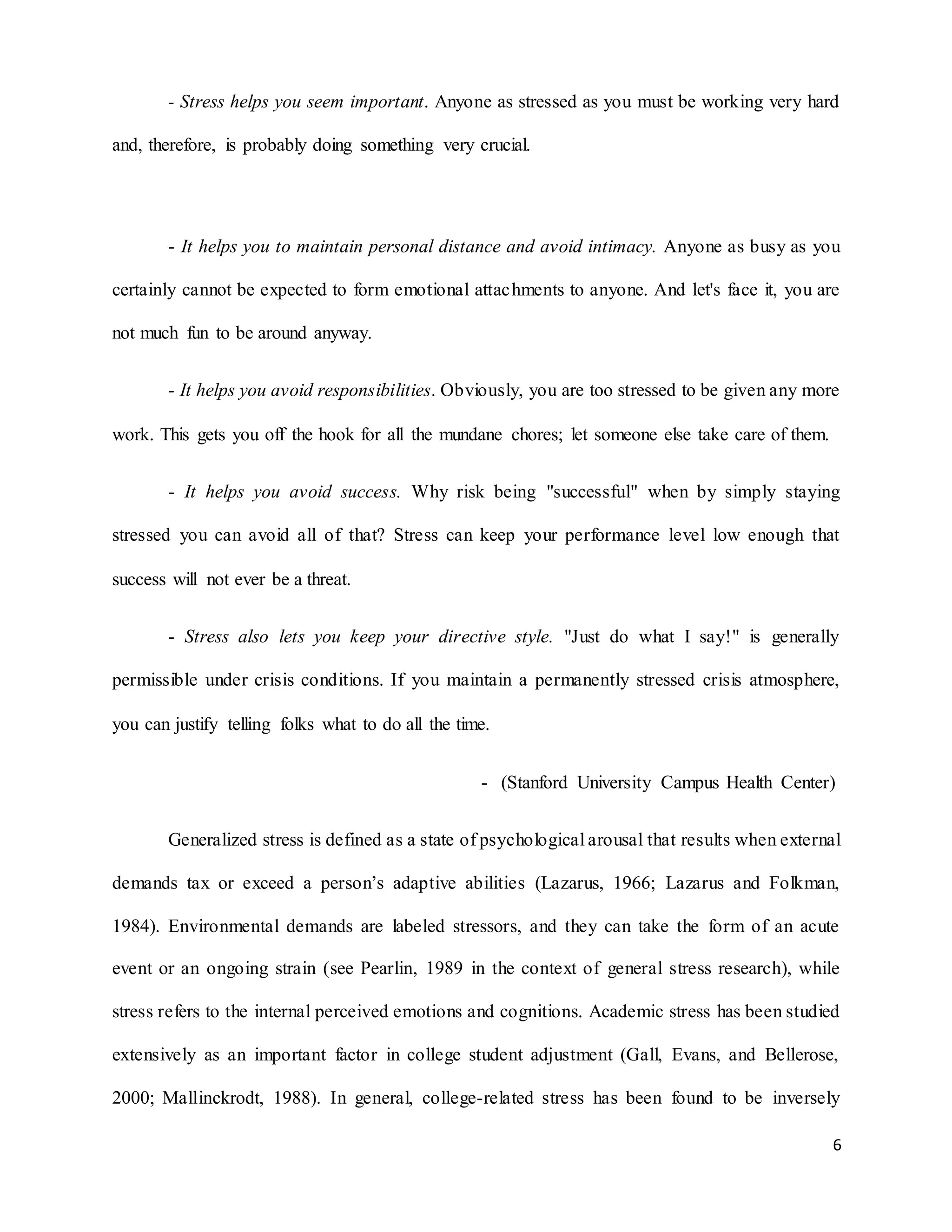 6
- Stress helps you seem important. Anyone as stressed as you must be working very hard
and, therefore, is probably doing something very crucial.
- It helps you to maintain personal distance and avoid intimacy. Anyone as busy as you
certainly cannot be expected to form emotional attachments to anyone. And let's face it, you are
not much fun to be around anyway.
- It helps you avoid responsibilities. Obviously, you are too stressed to be given any more
work. This gets you off the hook for all the mundane chores; let someone else take care of them.
- It helps you avoid success. Why risk being "successful" when by simply staying
stressed you can avoid all of that? Stress can keep your performance level low enough that
success will not ever be a threat.
- Stress also lets you keep your directive style. "Just do what I say!" is generally
permissible under crisis conditions. If you maintain a permanently stressed crisis atmosphere,
you can justify telling folks what to do all the time.
- (Stanford University Campus Health Center)
Generalized stress is defined as a state of psychological arousal that results when external
demands tax or exceed a person’s adaptive abilities (Lazarus, 1966; Lazarus and Folkman,
1984). Environmental demands are labeled stressors, and they can take the form of an acute
event or an ongoing strain (see Pearlin, 1989 in the context of general stress research), while
stress refers to the internal perceived emotions and cognitions. Academic stress has been studied
extensively as an important factor in college student adjustment (Gall, Evans, and Bellerose,
2000; Mallinckrodt, 1988). In general, college-related stress has been found to be inversely
 