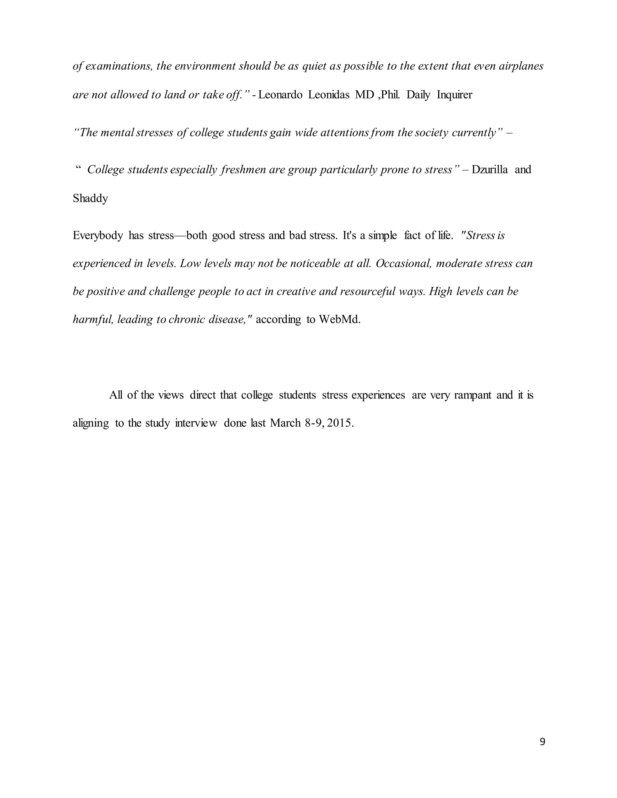 9
of examinations, the environment should be as quiet as possible to the extent that even airplanes
are not allowed to land or take off.” - Leonardo Leonidas MD ,Phil. Daily Inquirer
“The mental stresses of college students gain wide attentions from the society currently” –
“ College students especially freshmen are group particularly prone to stress” – Dzurilla and
Shaddy
Everybody has stress—both good stress and bad stress. It's a simple fact of life. "Stress is
experienced in levels. Low levels may not be noticeable at all. Occasional, moderate stress can
be positive and challenge people to act in creative and resourceful ways. High levels can be
harmful, leading to chronic disease," according to WebMd.
All of the views direct that college students stress experiences are very rampant and it is
aligning to the study interview done last March 8-9, 2015.
 