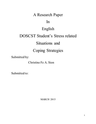1
A Research Paper
In
English
DOSCST Student’s Stress related
Situations and
Coping Strategies
Submitted by:
Christine Fe A. Sion
Submitted to:
MARCH 2015
 