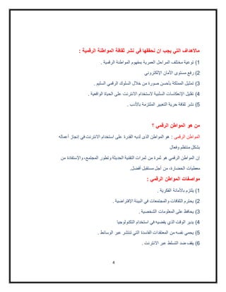 4
: ‫الرقمية‬ ‫المواطنة‬ ‫ثقافة‬ ‫نشر‬ ‫في‬ ‫نحققها‬ ‫ان‬ ‫يجب‬ ‫التي‬ ‫ماألهداف‬
1). ‫الرقمية‬ ‫المواطنة‬ ‫بمفهوم‬ ‫العمرية‬ ‫المراحل‬ ‫مختلف‬ ‫توعية‬
2)‫اإللكتروني‬ ‫األمان‬ ‫مستوى‬ ‫رفع‬
3). ‫السليم‬ ‫الرقمي‬ ‫السلوك‬ ‫خالل‬ ‫من‬ ‫صورة‬ ‫بأحسن‬ ‫المملكة‬ ‫تمثيل‬
4). ‫الواقعية‬ ‫الحياة‬ ‫على‬ ‫االنترنت‬ ‫الستخدام‬ ‫السلبية‬ ‫اإلنعكاسات‬ ‫تقليل‬
5). ‫باألدب‬ ‫الملتزمة‬ ‫التعبير‬ ‫حرية‬ ‫ثقافة‬ ‫نشر‬
‫؟‬ ‫الرقمي‬ ‫المواطن‬ ‫هو‬ ‫من‬
‫الرقمى‬ ‫المواطن‬‫أعماله‬ ‫إنجاز‬ ‫في‬ ‫االنترنت‬ ‫استخدام‬ ‫على‬ ‫القدرة‬ ‫لديه‬ ‫الذى‬ ‫المواطن‬ ‫هو‬ :
‫وفعال‬ ‫منتظم‬ ‫بشكل‬
‫من‬ ‫واإلستفادة‬ ،‫المجتمع‬ ‫وتطور‬ ‫الحديثة‬ ‫التقنية‬ ‫ثمرات‬ ‫من‬ ‫ثمرة‬ ‫هو‬ ‫الرقمي‬ ‫المواطن‬ ‫إن‬
.‫أفضل‬ ‫مستقبل‬ ‫أجل‬ ‫من‬ ،‫الحضارة‬ ‫معطيات‬
‫المواطن‬ ‫مواصفات‬: ‫الرقمي‬
1). ‫الفكرية‬ ‫باألمانة‬ ‫يلتزم‬
2). ‫اإلفتراضية‬ ‫البيئة‬ ‫في‬ ‫والمجتمعات‬ ‫الثقافات‬ ‫يحترم‬
3). ‫الشخصية‬ ‫المعلومات‬ ‫على‬ ‫يحافظ‬
4)‫التكنولوجيا‬ ‫استخدام‬ ‫في‬ ‫يقضيه‬ ‫الذي‬ ‫الوقت‬ ‫يدير‬
5). ‫الوسائط‬ ‫عبر‬ ‫تنتشر‬ ‫التي‬ ‫الفاسدة‬ ‫المعتقدات‬ ‫من‬ ‫نفسه‬ ‫يحمي‬
6)‫االنتر‬ ‫عبر‬ ‫التسلط‬ ‫ضد‬ ‫يقف‬. ‫نت‬
 