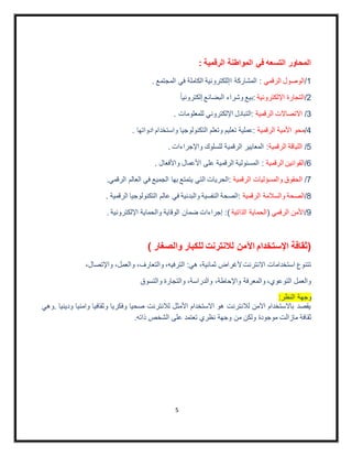 5
: ‫الرقمية‬ ‫المواطنة‬ ‫في‬ ‫التسعه‬ ‫المحاور‬
1/‫الرقمي‬ ‫الوصول‬. ‫المجتمع‬ ‫في‬ ‫الكاملة‬ ‫اإللكترونية‬ ‫المشاركة‬ :
2/‫ا‬ ‫التجارة‬‫إل‬‫لكترونية‬‫إلكترونيا‬ ‫البضائع‬ ‫وشراء‬ ‫:بيع‬
3/‫الرقمية‬ ‫االتصاالت‬. ‫للمعلومات‬ ‫اإللكتروني‬ ‫:التبادل‬
4/‫الرقمية‬ ‫األمية‬ ‫محو‬. ‫ادواتها‬ ‫واستخدام‬ ‫التكنولوجيا‬ ‫وتعلم‬ ‫تعليم‬ ‫:عملية‬
5/‫الرقمية‬ ‫اللياقة‬. ‫واإلجراءات‬ ‫للسلوك‬ ‫الرقمية‬ ‫المعايير‬ :
6/‫الرقمية‬ ‫القوانين‬. ‫واألفعال‬ ‫األعمال‬ ‫على‬ ‫الرقمية‬ ‫المسئولية‬ :
7/‫والمس‬ ‫الحقوق‬‫ؤ‬‫الرقمية‬ ‫ليات‬.‫الرقمي‬ ‫العالم‬ ‫في‬ ‫الجميع‬ ‫بها‬ ‫يتمتع‬ ‫التي‬ ‫:الحريات‬
8/‫الصحة‬‫الرقمية‬ ‫والسالمة‬. ‫الرقمية‬ ‫التكنولوجيا‬ ‫عالم‬ ‫في‬ ‫والبدنية‬ ‫النفسية‬ ‫:الصحة‬
9/‫الرقمي‬ ‫األمن‬(‫الذاتية‬ ‫الحماية‬). ‫اإللكترونية‬ ‫والحماية‬ ‫الوقاية‬ ‫ضمان‬ ‫إجراءات‬ :
) ‫والصغار‬ ‫للكبار‬ ‫لالنترنت‬ ‫اآلمن‬ ‫اإلستخدام‬ ‫(ثقافة‬
،‫واإلتصال‬ ،‫والعمل‬ ،‫والتعارف‬ ،‫الترفيه‬ :‫هي‬ ،‫ثمانية‬ ‫ألغراض‬‫االنترنت‬ ‫استخدامات‬ ‫تتنوع‬
‫والتسوق‬ ‫والتجارة‬ ،‫والدراسة‬ ،‫واإلحاطة‬ ‫والمعرفة‬ ،‫التوعوي‬ ‫والعمل‬
:‫النظر‬ ‫وجهة‬
‫.وهي‬ ‫ودينيا‬ ‫وامنيا‬ ‫وثقافيا‬ ‫وفكريا‬ ‫صحيا‬ ‫لالنترنت‬ ‫األمثل‬ ‫االستخدام‬ ‫هو‬ ‫لالنترنت‬ ‫اآلمن‬ ‫باالستخدام‬ ‫يقصد‬
‫ثق‬.‫ذاته‬ ‫الشخص‬ ‫على‬ ‫تعتمد‬ ‫نظري‬ ‫وجهة‬ ‫من‬ ‫ولكن‬ ‫موجودة‬ ‫مازالت‬ ‫افة‬
 