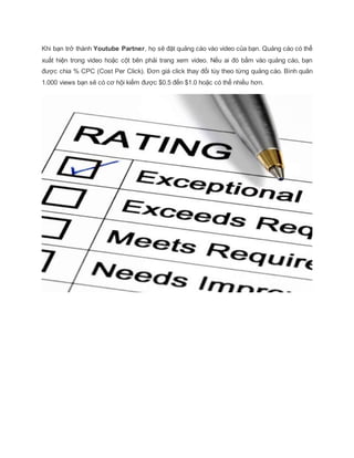 Khi bạn trở thành Youtube Partner, họ sẽ đặt quảng cáo vào video của bạn. Quảng cáo có thể
xuất hiện trong video hoặc cột bên phải trang xem video. Nếu ai đó bấm vào quảng cáo, bạn
được chia % CPC (Cost Per Click). Đơn giá click thay đổi tùy theo từng quảng cáo. Bình quân
1.000 views bạn sẽ có cơ hội kiếm được $0.5 đến $1.0 hoặc có thể nhiều hơn.