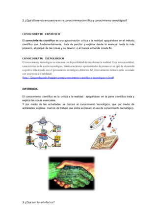 2. ¿Qué diferenciaencuentraentre conocimientocientíficoyconocimientotecnológico?
CONOCIMIENTO CIENTÍFICO
El conocimiento científico es una aproximación crítica a la realidad apoyándose en el método
científico que, fundamentalmente, trata de percibir y explicar desde lo esencial hasta lo más
prosaico, el porqué de las cosas y su devenir, o al menos entiende a este fin.
CONOCIMIENTO TECNOLÓGICO
El conocimiento tecnológico se relaciona con la posibilidad de transformar la realidad. Esta intencionalidad,
característica de la acción tecnológica, brinda excelentes oportunidades de promover un tipo de desarrollo
cognitivo relacionado con el pensamiento estratégico,diferente del procesamiento rutinario (más asociado
con una técnica o habilidad)
(http://12segundogrado.blogspot.com/p/conocimiento-cientifico-y-tecnologico-y.html)
DIFERENCIA
El conocimiento científico es la crítica a la realidad apoyándose en la parte científica trata y
explica las cosas esenciales.
Y por medio de las actividades se conoce el conocimiento tecnológico, que por medio de
actividades expresa marcos de trabajo que estos expresan el uso de conocimiento tecnológico.
3. ¿Qué son losartefactos?
 