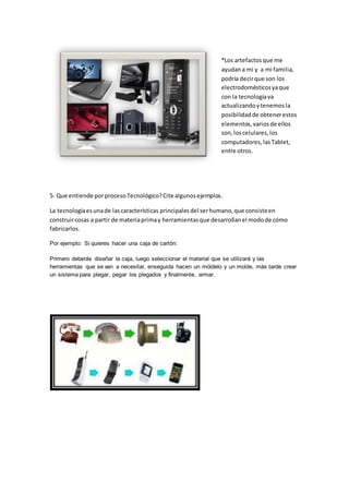 *Los artefactosque me
ayudana mí y a mi familia,
podría decirque son los
electrodomésticosyaque
con la tecnologíava
actualizandoytenemosla
posibilidadde obtenerestos
elementos,variosde ellos
son,loscelulares,los
computadores,lasTablet,
entre otros.
5- Que entiende porprocesoTecnológico?Cite algunosejemplos.
La tecnologíaesunade lascaracterísticas principalesdel serhumano,que consisteen
construircosas a partir de materiaprimay herramientasque desarrollanel modode cómo
fabricarlos.
Por ejemplo: Si quieres hacer una caja de cartón:
Primero deberás diseñar la caja, luego seleccionar el material que se utilizará y las
herramientas que se van a necesitar, enseguida hacen un móldelo y un molde, más tarde crear
un sistema para plegar, pegar los plegados y finalmente, armar.
 