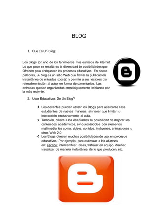 BLOG
1. Que Es Un Blog:
Los Blogs son uno de los fenómenos más exitosos de Internet.
Lo que poco se resalta es la diversidad de posibilidades que
Ofrecen para enriquecer los procesos educativos. En pocas
palabras, un blog es un sitio Web que facilita la publicación
instantánea de entradas (posts) y permite a sus lectores dar
retroalimentación al autor en forma de comentarios. Las
entradas quedan organizadas cronológicamente iniciando con
la más reciente.
2. Usos Educativos De Un Blog?
 Los docentes pueden utilizar los Blogs para acercarse a los
estudiantes de nuevas maneras, sin tener que limitar su
interacción exclusivamente al aula.
 También, ofrece a los estudiantes la posibilidad de mejorar los
contenidos académicos, enriqueciéndolos con elementos
multimedia les como: videos, sonidos, imágenes, animaciones u
otros Web 2.0.
 Los Blogs ofrecen muchas posibilidades de uso en procesos
educativos. Por ejemplo, para estimular a los alumnos
en: escribir, intercambiar ideas, trabajar en equipo, diseñar,
visualizar de manera instantánea de lo que producen, etc.
 