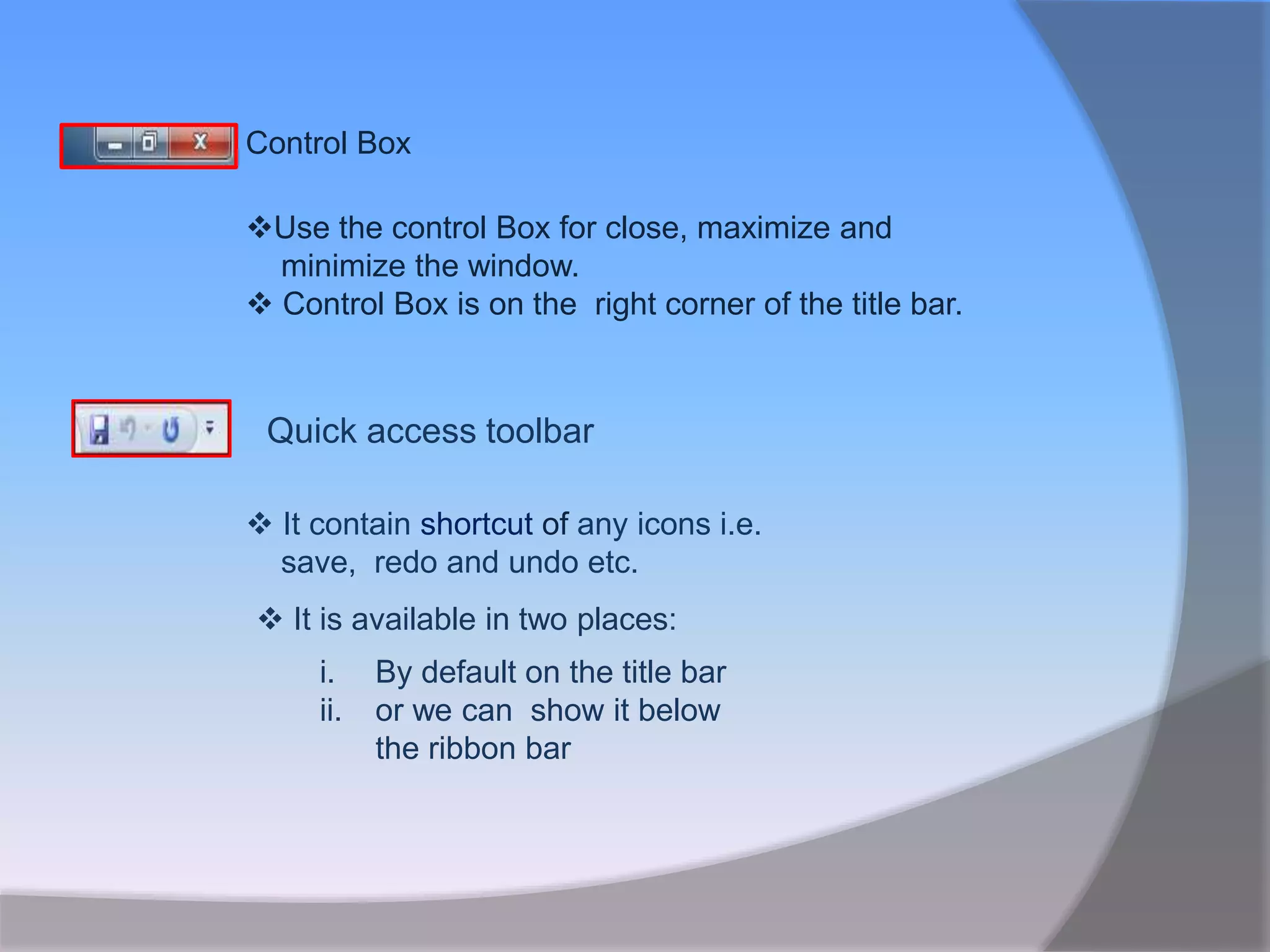 Control Box
Use the control Box for close, maximize and
minimize the window.
 Control Box is on the right corner of the title bar.
Quick access toolbar
 It contain shortcut of any icons i.e.
save, redo and undo etc.
 It is available in two places:
i. By default on the title bar
ii. or we can show it below
the ribbon bar
 