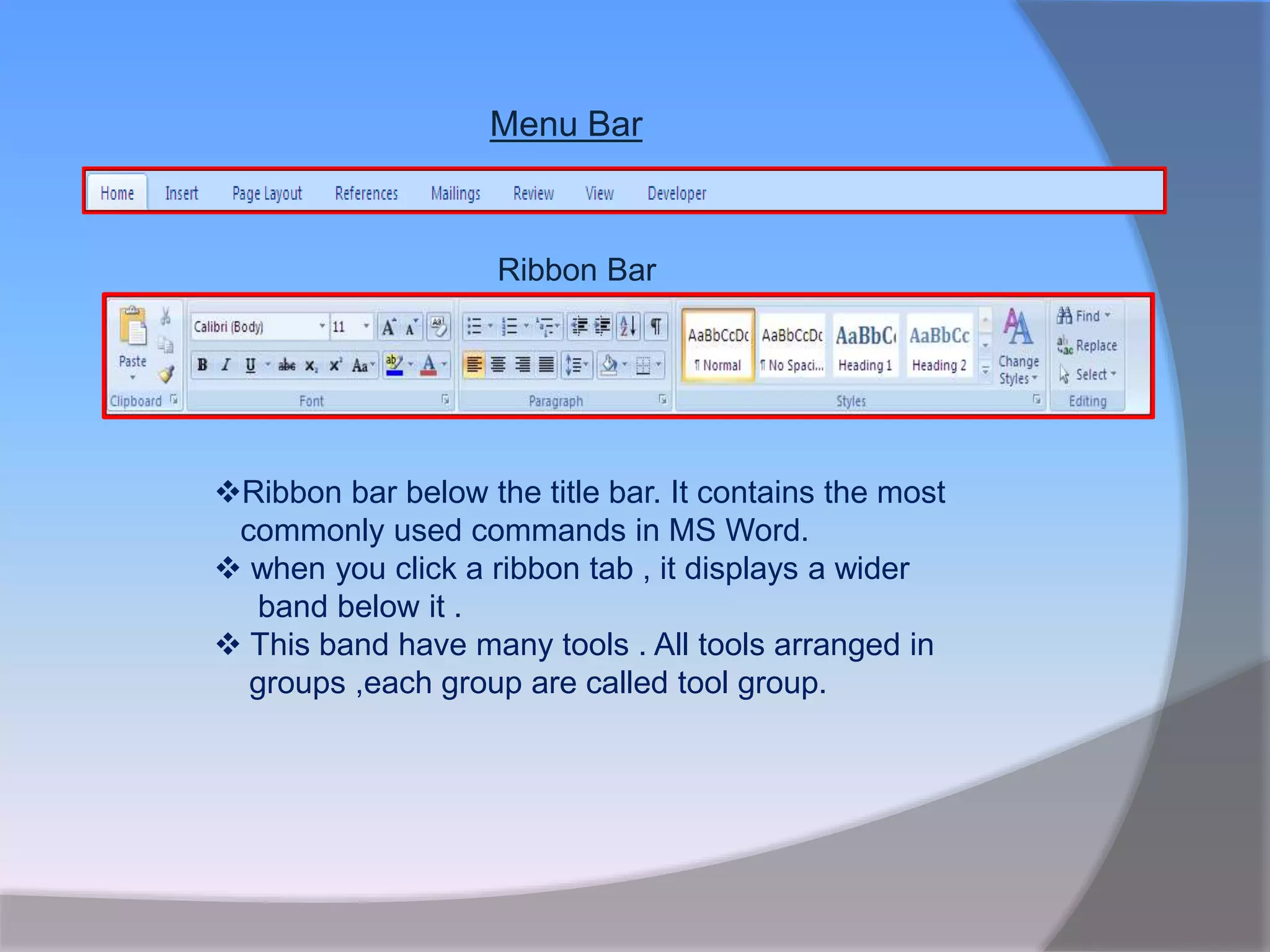 Menu Bar
Ribbon Bar
Ribbon bar below the title bar. It contains the most
commonly used commands in MS Word.
 when you click a ribbon tab , it displays a wider
band below it .
 This band have many tools . All tools arranged in
groups ,each group are called tool group.
 