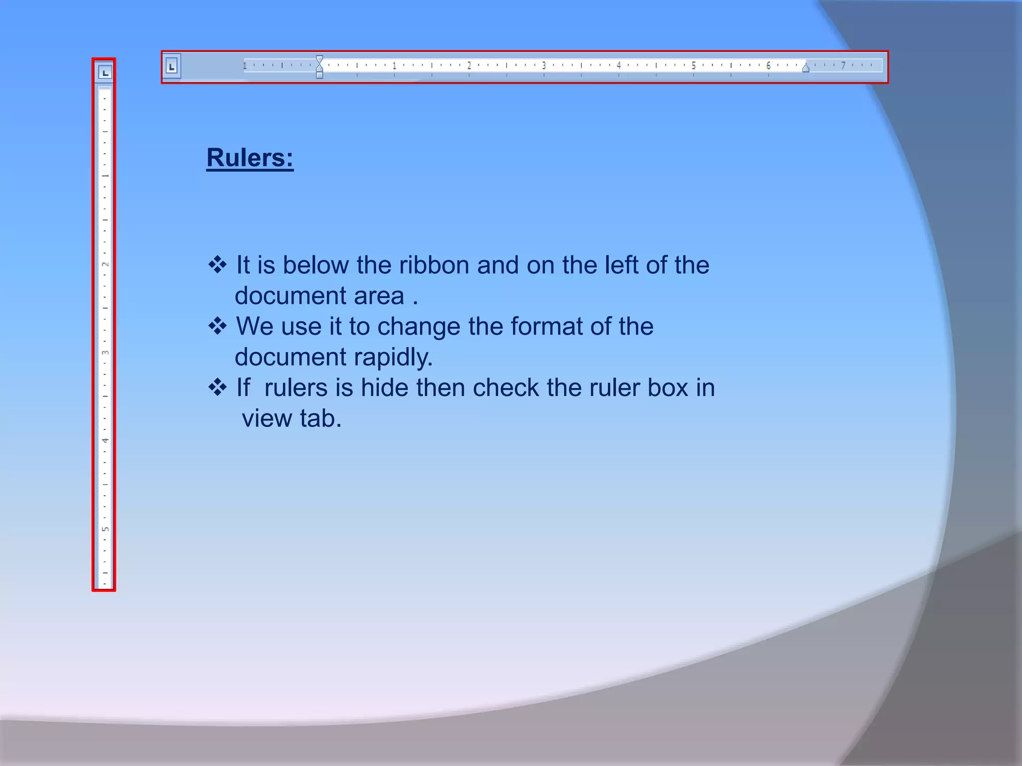  It is below the ribbon and on the left of the
document area .
 We use it to change the format of the
document rapidly.
 If rulers is hide then check the ruler box in
view tab.
Rulers:
 