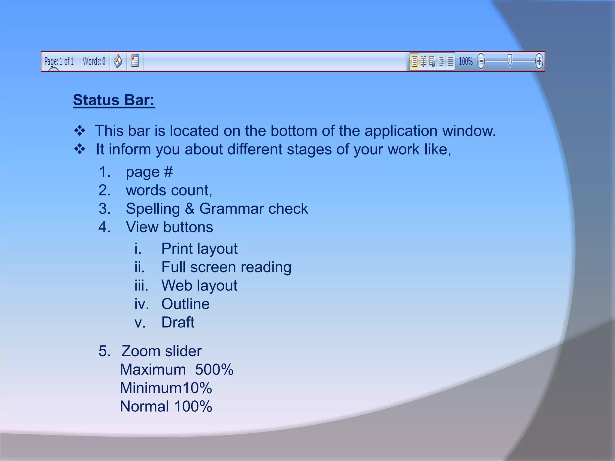 Status Bar:
 This bar is located on the bottom of the application window.
 It inform you about different stages of your work like,
1. page #
2. words count,
3. Spelling & Grammar check
4. View buttons
i. Print layout
ii. Full screen reading
iii. Web layout
iv. Outline
v. Draft
5. Zoom slider
Maximum 500%
Minimum10%
Normal 100%
 