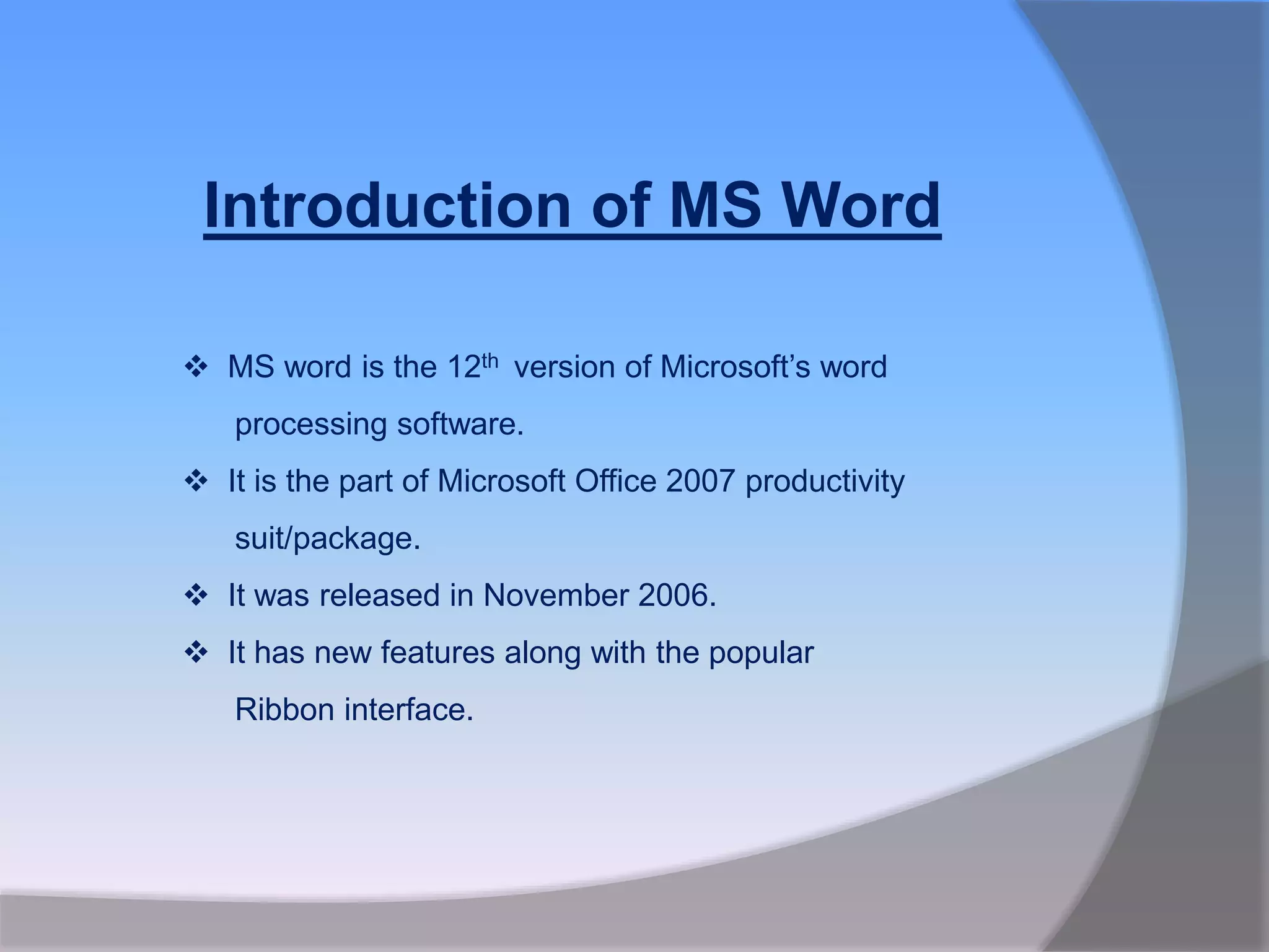 Introduction of MS Word
 MS word is the 12th version of Microsoft’s word
processing software.
 It is the part of Microsoft Office 2007 productivity
suit/package.
 It was released in November 2006.
 It has new features along with the popular
Ribbon interface.
 