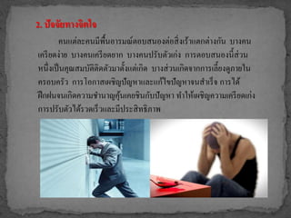 2. ปัจจัยทางจิตใจ
คนแต่ละคนมีพื้นอารมณ์ตอบสนองต่อสิ่งเร้าแตกต่างกัน บางคน
เครียดง่าย บางคนเครียดยาก บางคนปรับตัวเก่ง การตอบสนองนี้ส่วน
หนึ่งเป็นคุณสมบัติติดตัวมาตั้งแต่เกิด บางส่วนเกิดจากการเลี้ยงดูภายใน
ครอบครัว การโอกาสเผชิญปัญหาและแก้ไขปัญหาจนสาเร็จ การได้
ฝึกฝนจนเกิดความชานาญคุ้นเคยชินกับปัญหา ทาให้เผชิญความเครียดเก่ง
การปรับตัวได้รวดเร็วและมีประสิทธิภาพ
 