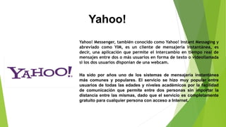 Yahoo!
Yahoo! Messenger, también conocido como Yahoo! Instant Messaging y
abreviado como YIM, es un cliente de mensajería instantánea, es
decir, una aplicación que permite el intercambio en tiempo real de
mensajes entre dos o más usuarios en forma de texto o videollamada
si los dos usuarios disponían de una webcam.
Ha sido por años uno de los sistemas de mensajería instantánea
más comunes y populares. El servicio se hizo muy popular entre
usuarios de todas las edades y niveles académicos por la facilidad
de comunicación que permite entre dos personas sin importar la
distancia entre las mismas, dado que el servicio es completamente
gratuito para cualquier persona con acceso a Internet.
 