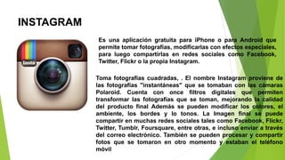 INSTAGRAM
Es una aplicación gratuita para iPhone o para Android que
permite tomar fotografías, modificarlas con efectos especiales,
para luego compartirlas en redes sociales como Facebook,
Twitter, Flickr o la propia Instagram.
Toma fotografías cuadradas, . El nombre Instagram proviene de
las fotografías "instantáneas" que se tomaban con las cámaras
Polaroid. Cuenta con once filtros digitales que permiten
transformar las fotografías que se toman, mejorando la calidad
del producto final Además se pueden modificar los colores, el
ambiente, los bordes y lo tonos. La Imagen final se puede
compartir en muchas redes sociales tales como Facebook, Flickr,
Twitter, Tumblr, Foursquare, entre otras, e incluso enviar a través
del correo electrónico. También se pueden procesar y compartir
fotos que se tomaron en otro momento y estaban el teléfono
móvil
 