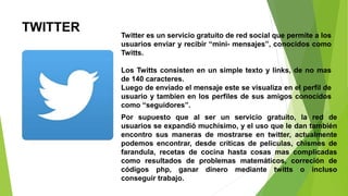 TWITTER Twitter es un servicio gratuito de red social que permite a los
usuarios enviar y recibir “mini- mensajes”, conocidos como
Twitts.
Los Twitts consisten en un simple texto y links, de no mas
de 140 caracteres.
Luego de enviado el mensaje este se visualiza en el perfil de
usuario y tambien en los perfiles de sus amigos conocidos
como “seguidores”.
Por supuesto que al ser un servicio gratuito, la red de
usuarios se expandió muchísimo, y el uso que le dan también
encontro sus maneras de mostrarse en twitter, actualmente
podemos encontrar, desde críticas de peliculas, chismes de
farandula, recetas de cocina hasta cosas mas complicadas
como resultados de problemas matemáticos, correción de
códigos php, ganar dinero mediante twitts o incluso
conseguir trabajo.
 