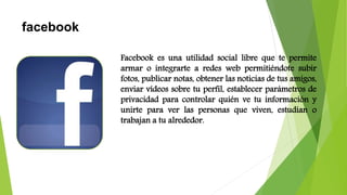 facebook
Facebook es una utilidad social libre que te permite
armar o integrarte a redes web permitiéndote subir
fotos, publicar notas, obtener las noticias de tus amigos,
enviar vídeos sobre tu perfil, establecer parámetros de
privacidad para controlar quién ve tu información y
unirte para ver las personas que viven, estudian o
trabajan a tu alrededor.
 