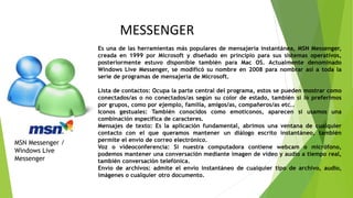 Es una de las herramientas más populares de mensajería instantánea, MSN Messenger,
creada en 1999 por Microsoft y diseñado en principio para sus sistemas operativos,
posteriormente estuvo disponible también para Mac OS. Actualmente denominado
Windows Live Messenger, se modificó su nombre en 2008 para nombrar así a toda la
serie de programas de mensajería de Microsoft.
Lista de contactos: Ocupa la parte central del programa, estos se pueden mostrar como
conectados/as o no conectados/as según su color de estado, también si lo preferimos
por grupos, como por ejemplo, familia, amigos/as, compañeros/as etc..
Iconos gestuales: También conocidos como emoticonos, aparecen si usamos una
combinación especifica de caracteres.
Mensajes de texto: Es la aplicación fundamental, abrimos una ventana de cualquier
contacto con el que queramos mantener un diálogo escrito instantáneo, también
permite el envío de correo electrónico.
Voz o videoconferencia: Si nuestra computadora contiene webcam o micrófono,
podemos mantener una conversación mediante imagen de video y audio a tiempo real,
también conversación telefónica.
Envío de archivos: admite el envío instantáneo de cualquier tipo de archivo, audio,
imágenes o cualquier otro documento.
MSN Messenger /
Windows Live
Messenger
MESSENGER
 