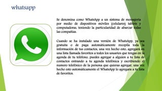 whatsapp
Se denomina como WhatsApp a un sistema de mensajería
por medio de dispositivos móviles (celulares) tablets y
computadoras, teniendo la particularidad de abarcar todas
las compañías.
Cuando se ha instalado una versión de WhatsApp, ya sea
gratuita o de paga automáticamente recopila toda la
información de tus contactos, una vez hecho esto, agregará en
una lista llamada favoritos a todos los usuarios que tengas en la
agenda de tu teléfono, puedes agregar a alguien a tu lista de
contactos entrando a tu agenda telefónica y escribiendo el
numero telefónico de la persona que quieras agregar, una vez
hecho esto automáticamente el WhatsApp lo agregara a tu lista
de favoritos.
 