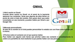 GMAIL
1-Abrir sesión en Gmail.
Cuando abres sesión en Gmail, en el panel de la izquierda
aparecen tus contactos. Verás que algunos de ellos tienen un
punto de color al lado del nombre. Eso quiere decir que están
conectados en ese momento y pueden hablar por Gmail o por
Google Talk.
2-Mensaje personalizado.
Al lado de tu nombre en el chat puedes personalizar tu estado con una frase seleccionada por
ti mismo.
3-Pinchar sobre el contacto con el que quieres hablar.
Para hablar con alguien solo tienes que pinchar sobre ese contacto e inmediatamente te
saldrá una pantallita de chat mediante la que podrás hablar con esa persona.
 