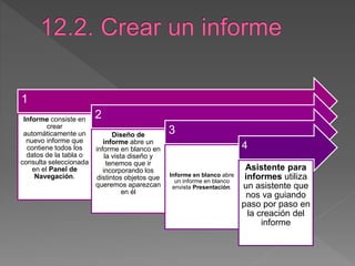 1
Informe consiste en
crear
automáticamente un
nuevo informe que
contiene todos los
datos de la tabla o
consulta seleccionada
en el Panel de
Navegación.
2
Diseño de
informe abre un
informe en blanco en
la vista diseño y
tenemos que ir
incorporando los
distintos objetos que
queremos aparezcan
en él
3
Informe en blanco abre
un informe en blanco
envista Presentación.
4
Asistente para
informes utiliza
un asistente que
nos va guiando
paso por paso en
la creación del
informe
 